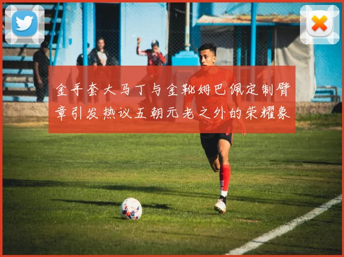 金手套大马丁与金靴姆巴佩定制臂章引发热议五朝元老之外的荣耀象征