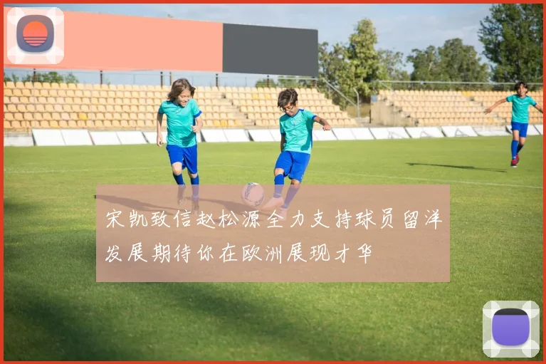 宋凯致信赵松源全力支持球员留洋发展期待你在欧洲展现才华
