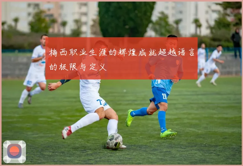 梅西职业生涯的辉煌成就超越语言的极限与定义