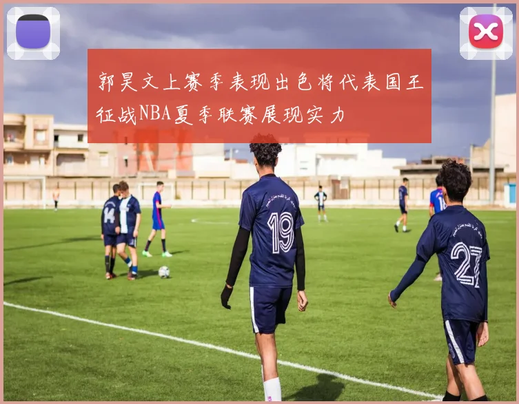 郭昊文上赛季表现出色将代表国王征战NBA夏季联赛展现实力