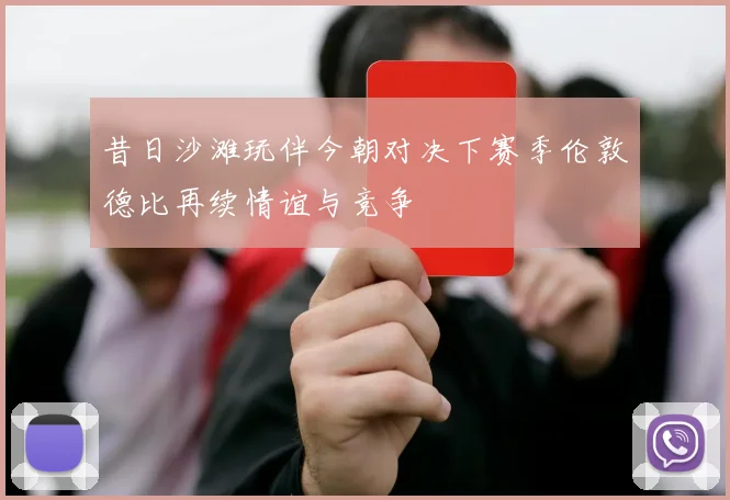 昔日沙滩玩伴今朝对决下赛季伦敦德比再续情谊与竞争