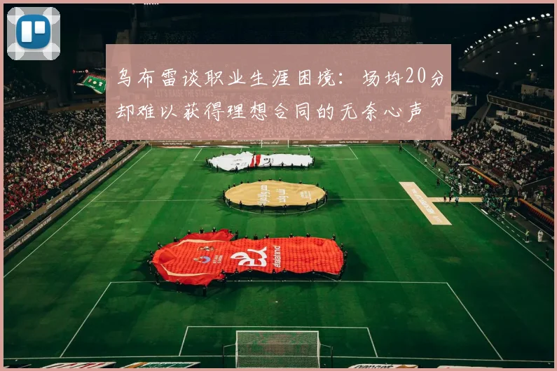 乌布雷谈职业生涯困境：场均20分却难以获得理想合同的无奈心声
