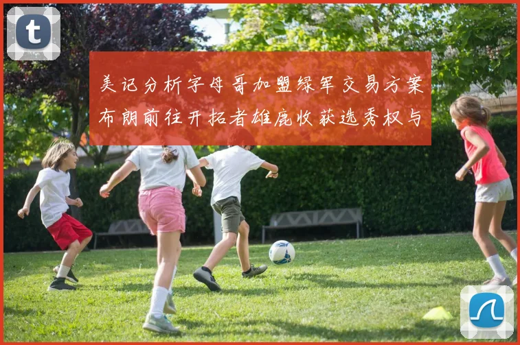 美记分析字母哥加盟绿军交易方案布朗前往开拓者雄鹿收获选秀权与年轻球员