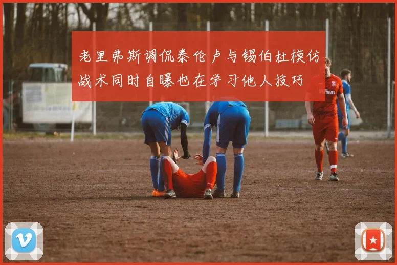 老里弗斯调侃泰伦卢与锡伯杜模仿战术同时自曝也在学习他人技巧