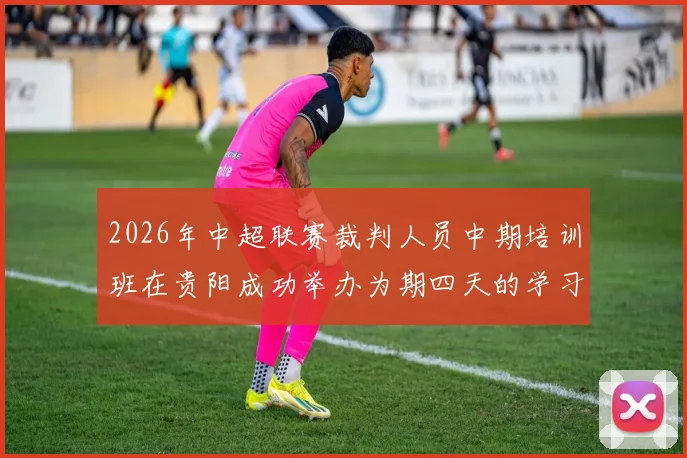 2026年中超联赛裁判人员中期培训班在贵阳成功举办为期四天的学习与交流活动