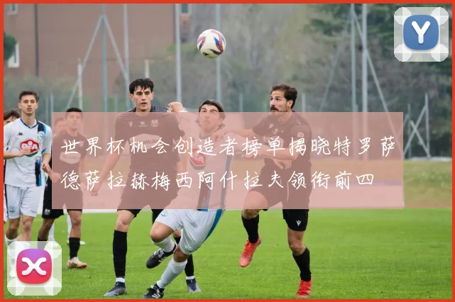 世界杯机会创造者榜单揭晓特罗萨德萨拉赫梅西阿什拉夫领衔前四