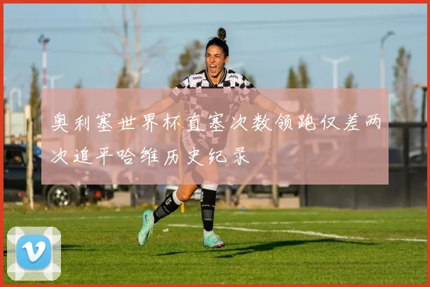 奥利塞世界杯直塞次数领跑仅差两次追平哈维历史纪录