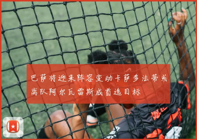 巴萨将迎来阵容变动卡萨多法蒂或离队阿尔瓦雷斯成首选目标