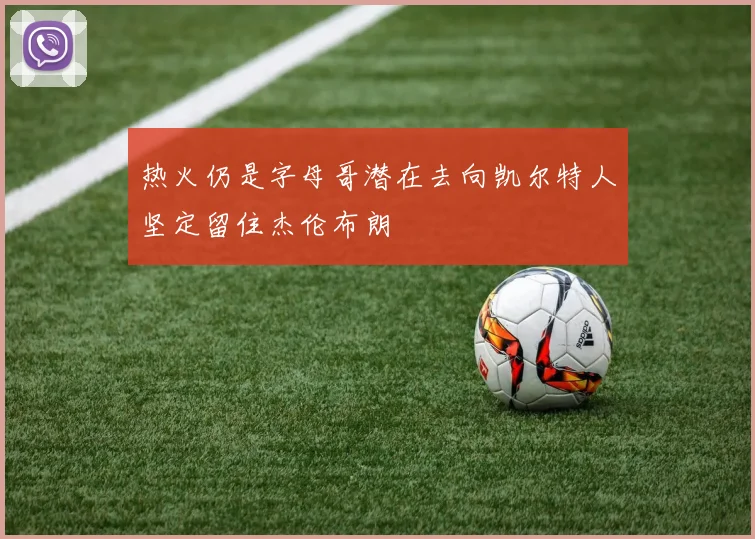 热火仍是字母哥潜在去向凯尔特人坚定留住杰伦布朗