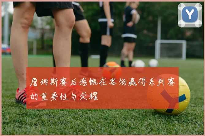 詹姆斯赛后感慨在客场赢得系列赛的重要性与荣耀