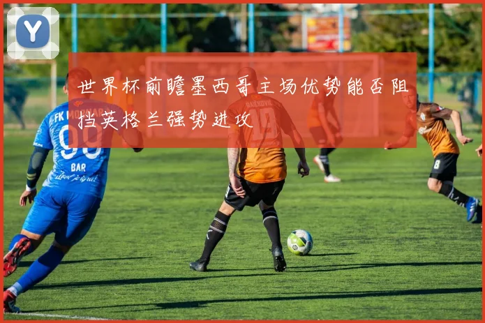 世界杯前瞻墨西哥主场优势能否阻挡英格兰强势进攻