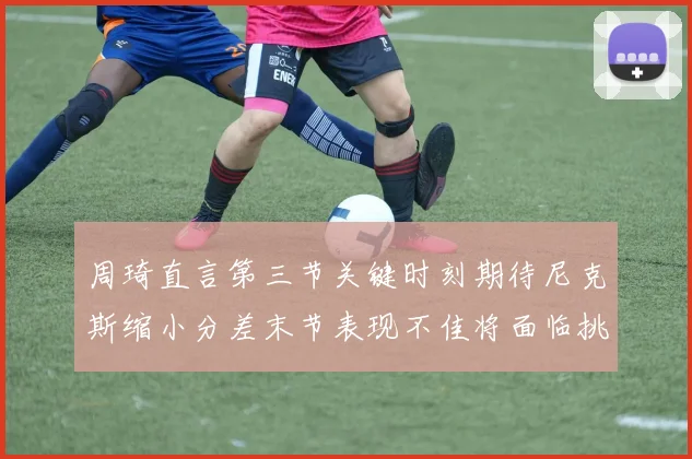 周琦直言第三节关键时刻期待尼克斯缩小分差末节表现不佳将面临挑战