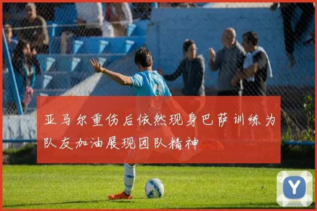 亚马尔重伤后依然现身巴萨训练为队友加油展现团队精神