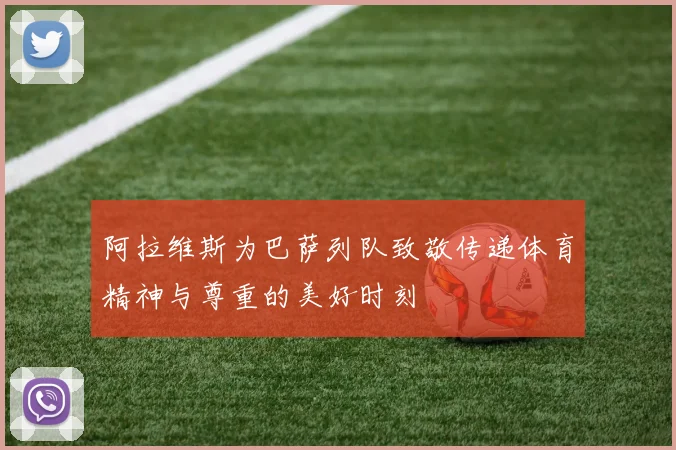 阿拉维斯为巴萨列队致敬传递体育精神与尊重的美好时刻