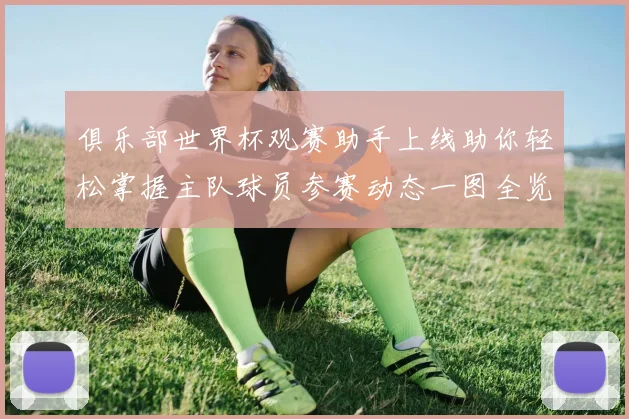 俱乐部世界杯观赛助手上线助你轻松掌握主队球员参赛动态一图全览
