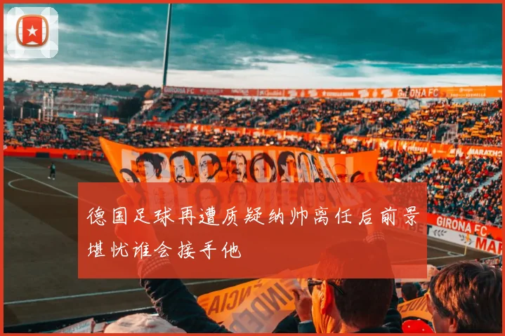 德国足球再遭质疑纳帅离任后前景堪忧谁会接手他